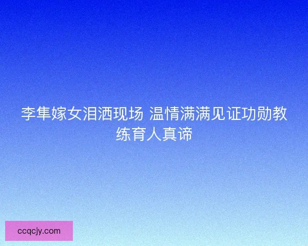 李隼嫁女泪洒现场 温情满满见证功勋教练育人真谛
