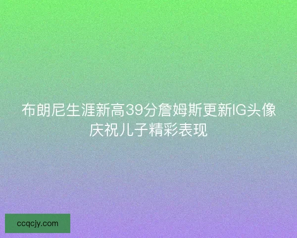 布朗尼生涯新高39分詹姆斯更新IG头像庆祝儿子精彩表现
