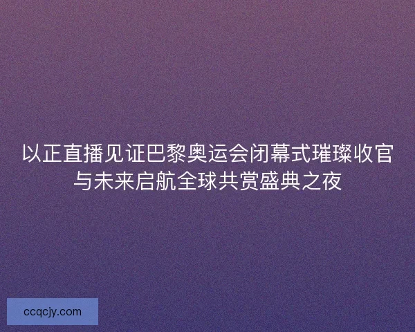以正直播见证巴黎奥运会闭幕式璀璨收官与未来启航全球共赏盛典之夜