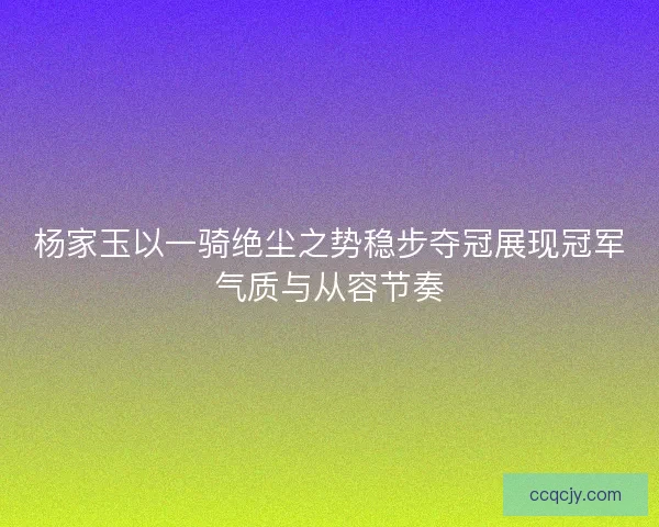 杨家玉以一骑绝尘之势稳步夺冠展现冠军气质与从容节奏