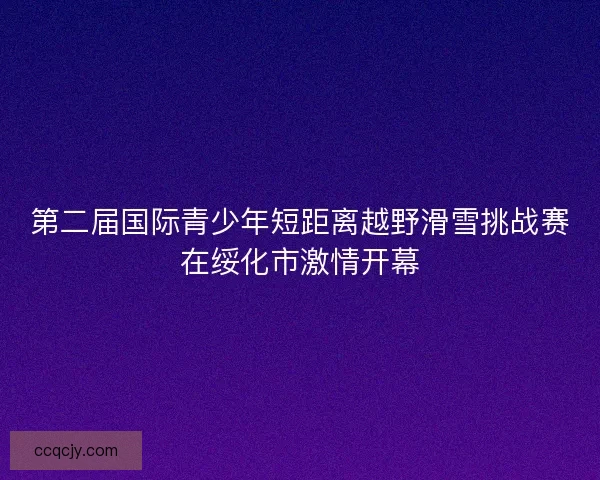 第二届国际青少年短距离越野滑雪挑战赛在绥化市激情开幕