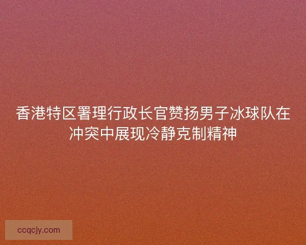 香港特区署理行政长官赞扬男子冰球队在冲突中展现冷静克制精神