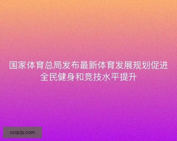 国家体育总局发布最新体育发展规划促进全民健身和竞技水平提升