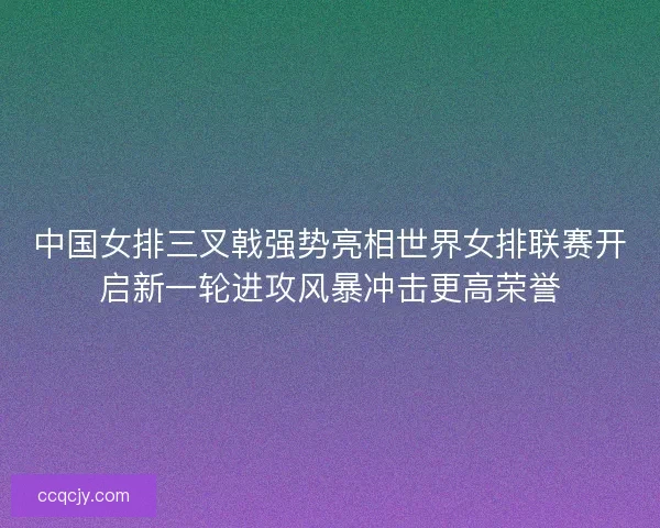 中国女排三叉戟强势亮相世界女排联赛开启新一轮进攻风暴冲击更高荣誉