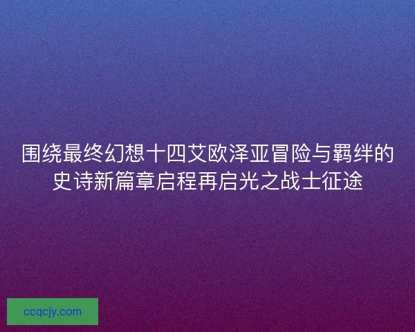 围绕最终幻想十四艾欧泽亚冒险与羁绊的史诗新篇章启程再启光之战士征途