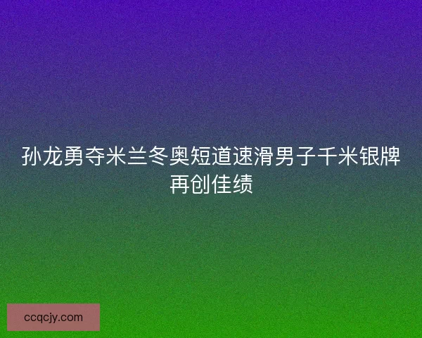 孙龙勇夺米兰冬奥短道速滑男子千米银牌再创佳绩