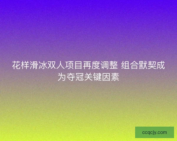 花样滑冰双人项目再度调整 组合默契成为夺冠关键因素