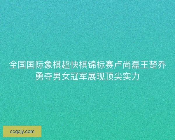 全国国际象棋超快棋锦标赛卢尚磊王楚乔勇夺男女冠军展现顶尖实力