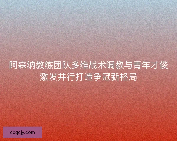 阿森纳教练团队多维战术调教与青年才俊激发并行打造争冠新格局