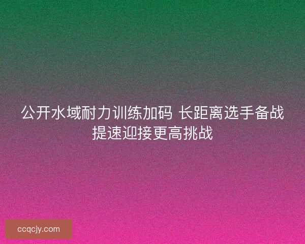 公开水域耐力训练加码 长距离选手备战提速迎接更高挑战