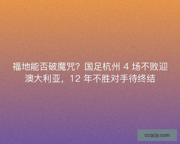 福地能否破魔咒？国足杭州 4 场不败迎澳大利亚，12 年不胜对手待终结
